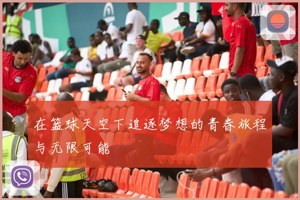 在篮球天空下追逐梦想的青春旅程与无限可能