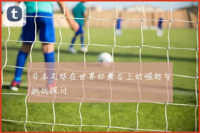 日本足球在世界杯舞台上的崛起与挑战探讨