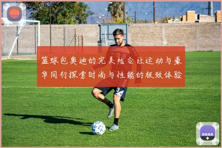 篮球包奥迪的完美结合让运动与豪华同行探索时尚与性能的极致体验