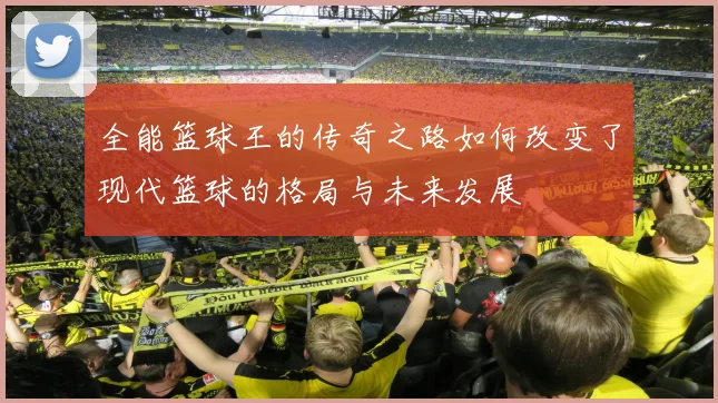 全能篮球王的传奇之路如何改变了现代篮球的格局与未来发展