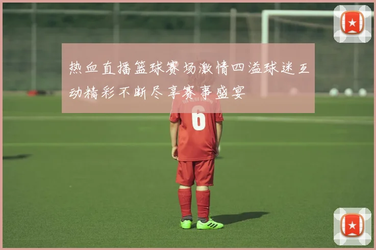 热血直播篮球赛场激情四溢球迷互动精彩不断尽享赛事盛宴