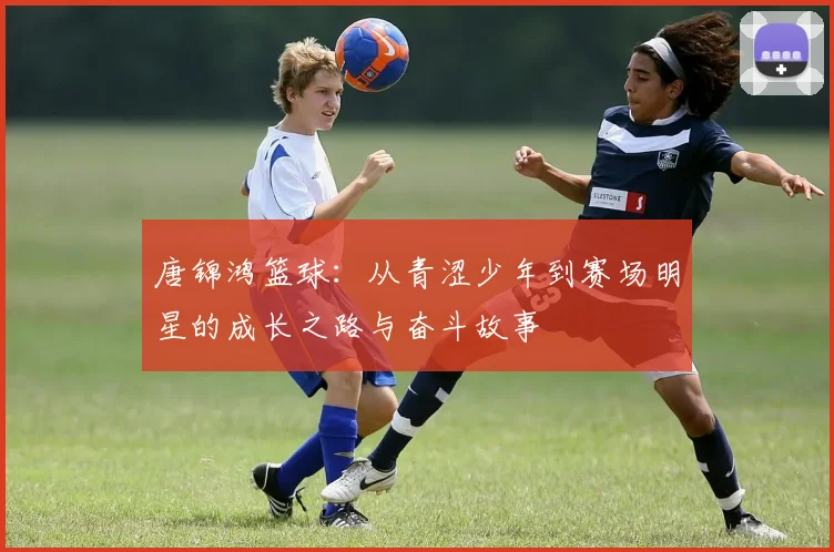 唐锦鸿篮球：从青涩少年到赛场明星的成长之路与奋斗故事