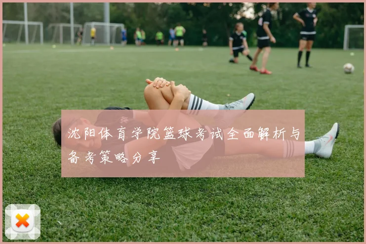 沈阳体育学院篮球考试全面解析与备考策略分享