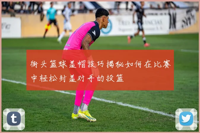 街头篮球盖帽技巧揭秘如何在比赛中轻松封盖对手的投篮