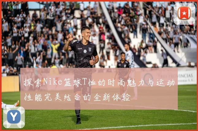 探索Nike篮球T恤的时尚魅力与运动性能完美结合的全新体验